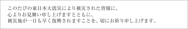 このたびの東日本大震災により被災された皆様に、心よりお見舞い申し上げますとともに、被災地が一日も早く復興されますことを、切にお祈り申し上げます。