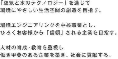 「空気と水のテクノロジー」を通じて 環境にやさしい生活空間の創造を目指す。環境エンジニアリングを中核事業とし、ひろくお客様から「信頼」される企業を目指す。人材の育成・教育を重視し働き甲斐のある企業を築き、社会に貢献する。