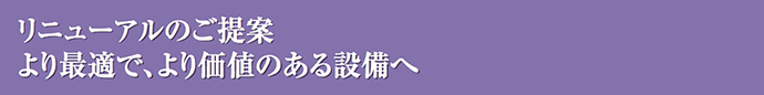 リニューアルのご提案　より最適で、より価値のある設備へ